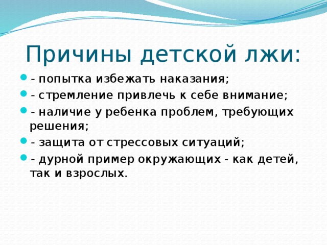 Причины детской лжи: - попытка избежать наказания; - стремление привлечь к себе внимание; - наличие у ребенка проблем, требующих решения; - защита от стрессовых ситуаций; - дурной пример окружающих - как детей, так и взрослых. 