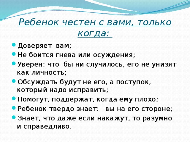 Ребенок честен с вами, только когда: Доверяет вам; Не боится гнева или осуждения; Уверен: что бы ни случилось, его не унизят как личность; Обсуждать будут не его, а поступок, который надо исправить; Помогут, поддержат, когда ему плохо; Ребенок твердо знает: вы на его стороне; Знает, что даже если накажут, то разумно и справедливо. 