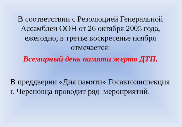 В соответствии с Резолюцией Генеральной Ассамблеи ООН от 26 октября 2005 года, ежегодно, в третье воскресенье ноября отмечается: Всемирный день памяти жертв ДТП. В преддверии «Дня памяти» Госавтоинспекция г. Череповца проводит ряд мероприятий. 