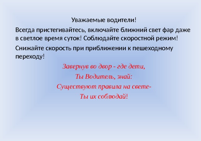 Уважаемые водители! Всегда пристегивайтесь, включайте ближний свет фар даже в светлое время суток! Соблюдайте скоростной режим! Снижайте скорость при приближении к пешеходному переходу! Завернув во двор - где дети, Ты Водитель, знай: Существуют правила на свете- Ты их соблюдай ! 