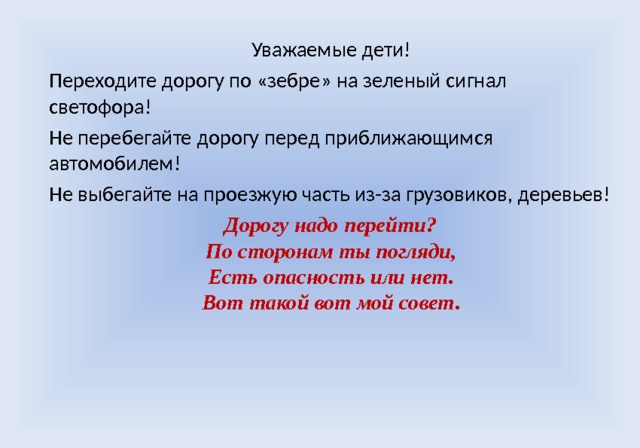 Уважаемые дети! Переходите дорогу по «зебре» на зеленый сигнал светофора! Не перебегайте дорогу перед приближающимся автомобилем! Не выбегайте на проезжую часть из-за грузовиков, деревьев! Дорогу надо перейти?  По сторонам ты погляди,  Есть опасность или нет.  Вот такой вот мой совет .  