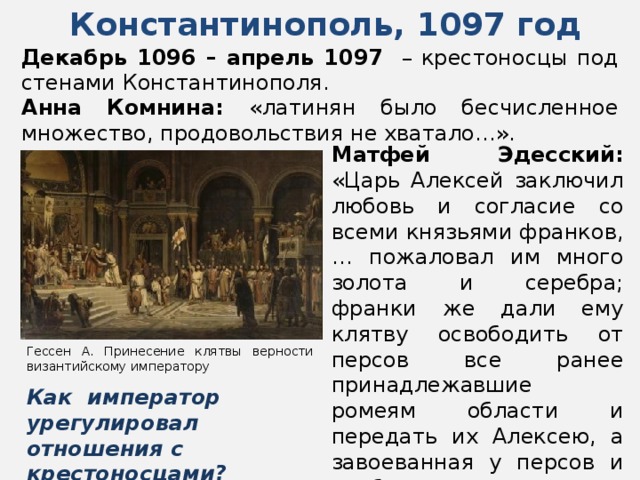 Константинополь, 1097 год Декабрь 1096 – апрель 1097 – крестоносцы под стенами Константинополя. Анна Комнина: «латинян было бесчисленное множество, продовольствия не хватало…». Матфей Эдесский: «Царь Алексей заключил любовь и согласие со всеми князьями франков, … пожаловал им много золота и серебра; франки же дали ему клятву освободить от персов все ранее принадлежавшие ромеям области и передать их Алексею, а завоеванная у персов и арабов земля станет собственностью франков…» Гессен А. Принесение клятвы верности византийскому императору Как император урегулировал отношения с крестоносцами? 
