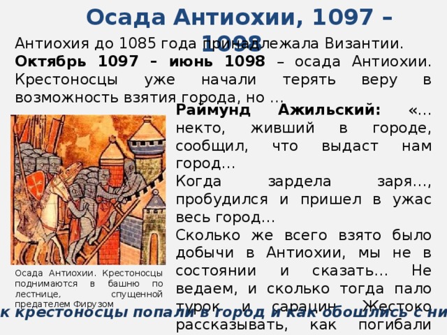 Осада Антиохии, 1097 – 1098  Антиохия до 1085 года принадлежала Византии. Октябрь 1097 – июнь 1098 – осада Антиохии. Крестоносцы уже начали терять веру в возможность взятия города, но … Раймунд Ажильский: «…некто, живший в городе, сообщил, что выдаст нам город… Когда зардела заря…, пробудился и пришел в ужас весь город… Сколько же всего взято было добычи в Антиохии, мы не в состоянии и сказать… Не ведаем, и сколько тогда пало турок и сарацин. Жестоко рассказывать, как погибали они…» Осада Антиохии. Крестоносцы поднимаются в башню по лестнице, спущенной предателем Фирузом Как крестоносцы попали в город и как обошлись с ним? 