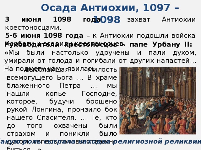 Осада Антиохии, 1097 – 1098  3 июня 1098 года – захват Антиохии крестоносцами. 5-6 июня 1098 года – к Антиохии подошли войска Кербоги и осадили крестоносцев. Руководители крестоносцев – папе Урбану II: «Мы были настолько удручены и пали духом, умирали от голода и погибали от других напастей… На подмогу нам явилась  высочайшая милость всемогущего Бога … В храме блаженного Петра … мы нашли копье Господне, которое, будучи брошено рукой Лонгина, пронзило бок нашего Спасителя. … Те, кто до того охвачены были страхом и поникли было духом, теперь готовы отважно биться…» Какую роль сыграла находка религиозной реликвии? 