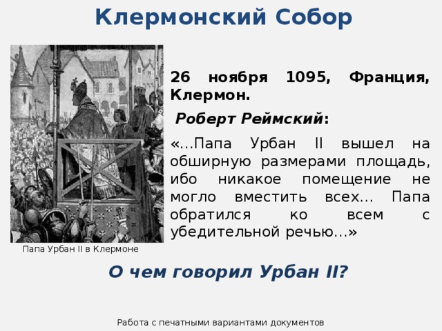 Клермонский Собор 26 ноября 1095, Франция, Клермон.   Роберт Реймский :  «…Папа Урбан II вышел на обширную размерами площадь, ибо никакое помещение не могло вместить всех… Папа обратился ко всем с убедительной речью…» Папа Урбан II в Клермоне О чем говорил Урбан II? Работа с печатными вариантами документов 