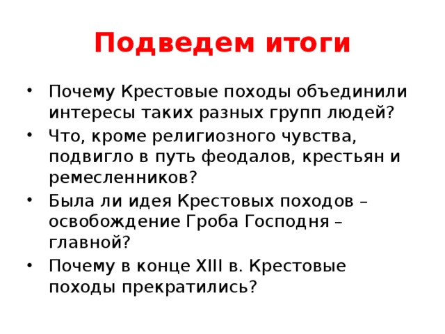 Подведем итоги Почему Крестовые походы объединили интересы таких разных групп людей? Что, кроме религиозного чувства, подвигло в путь феодалов, крестьян и ремесленников? Была ли идея Крестовых походов – освобождение Гроба Господня – главной? Почему в конце XIII в. Крестовые походы прекратились?  