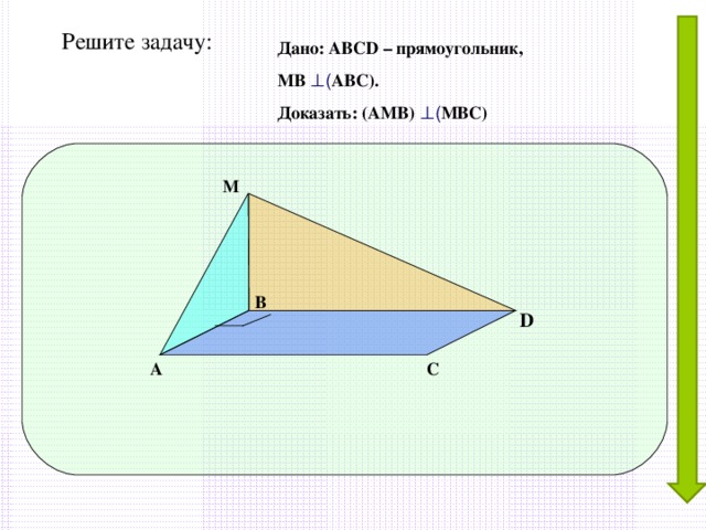 Решите задачу: Дано: АВС D – прямоугольник, МВ ⊥ ( АВС). Доказать: (АМВ) ⊥ ( МВС) М В D А С 