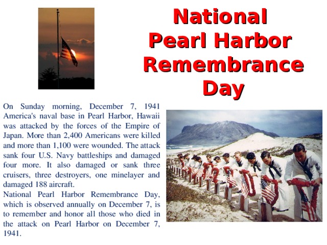 National  Pearl Harbor  Remembrance Day On Sunday morning, December 7, 1941 America's naval base in Pearl Harbor, Hawaii was attacked by the forces of the Empire of Japan. More than 2,400 Americans were killed and more than 1,100 were wounded. The attack sank four U.S. Navy battleships and damaged four more. It also damaged or sank three cruisers, three destroyers, one minelayer and damaged 188 aircraft. National Pearl Harbor Remembrance Day, which is observed annually on December 7, is to remember and honor all those who died in the attack on Pearl Harbor on December 7, 1941.