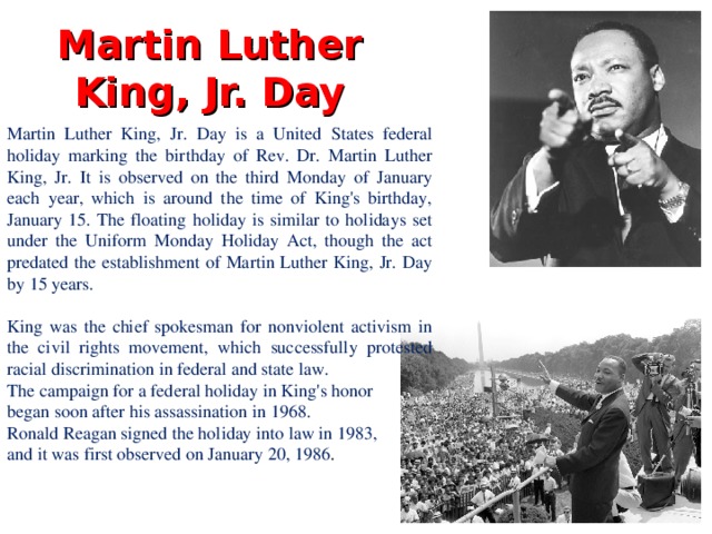 Martin Luther King, Jr. Day Martin Luther King, Jr. Day is a United States federal holiday marking the birthday of Rev. Dr. Martin Luther King, Jr. It is observed on the third Monday of January each year, which is around the time of King's birthday, January 15. The floating holiday is similar to holidays set under the Uniform Monday Holiday Act, though the act predated the establishment of Martin Luther King, Jr. Day by 15 years. King was the chief spokesman for nonviolent activism in the civil rights movement, which successfully protested racial discrimination in federal and state law. The campaign for a federal holiday in King's honor began soon after his assassination in 1968. Ronald Reagan signed the holiday into law in 1983, and it was first observed on January 20, 1986 .