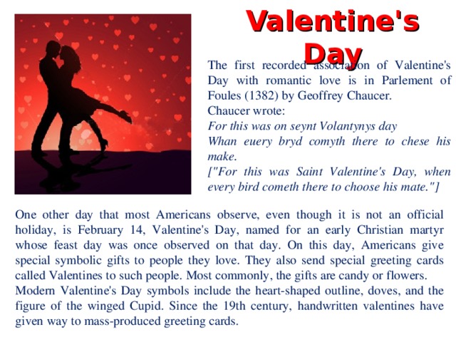 Valentine's Day The first recorded association of Valentine's Day with romantic love is in Parlement of Foules (1382) by Geoffrey Chaucer. Chaucer wrote: For this was on seynt Volantynys day Whan euery bryd comyth there to chese his make. [