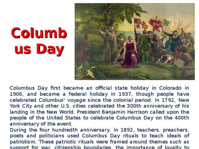 Columbus Day   Columbus Day first became an official state holiday in Colorado in 1906, and became a federal holiday in 1937, though people have celebrated Columbus' voyage since the colonial period. In 1792, New York City and other U.S. cities celebrated the 300th anniversary of his landing in the New World. President Benjamin Harrison called upon the people of the United States to celebrate Columbus Day on the 400th anniversary of the event. During the four hundredth anniversary, in 1892, teachers, preachers, poets and politicians used Columbus Day rituals to teach ideals of patriotism. These patriotic rituals were framed around themes such as support for war, citizenship boundaries, the importance of loyalty to the nation, and celebrating social progress.