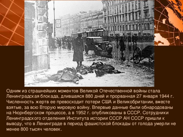 Одним из страшнейших моментов Великой Отечественной войны стала Ленинградская блокада, длившаяся 880 дней и прорванная 27 января 1944 г. Численность жертв ее превосходит потери США и Великобритании, вместе взятые, за всю Вторую мировую войну. Впервые данные были обнародованы на Нюрнбергском процессе, а в 1952 г. опубликованы в СССР. Сотрудники Ленинградского отделения Института истории СССР АН СССР пришли к выводу, что в Ленинграде в период фашистской блокады от голода умерли не менее 800 тысяч человек. 