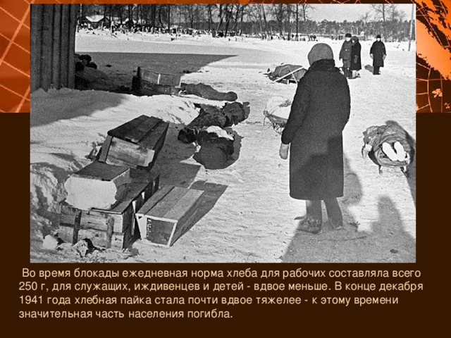  Во время блокады ежедневная норма хлеба для рабочих составляла всего 250 г, для служащих, иждивенцев и детей - вдвое меньше. В конце декабря 1941 года хлебная пайка стала почти вдвое тяжелее - к этому времени значительная часть населения погибла. 