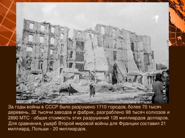 За годы войны в СССР было разрушено 1710 городов, более 70 тысяч деревень, 32 тысячи заводов и фабрик, разграблено 98 тысяч колхозов и 2890 МТС - общая стоимость этих разрушений 128 миллиардов долларов. Для сравнения, ущерб Второй мировой войны для Франции составил 21 миллиард, Польши - 20 миллиардов. 