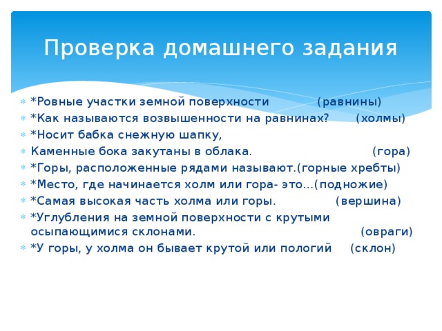 Проверка домашнего задания *Ровные участки земной поверхности (равнины) *Как называются возвышенности на равнинах? (холмы) *Носит бабка снежную шапку, Каменные бока закутаны в облака. (гора) *Горы, расположенные рядами называют.(горные хребты) *Место, где начинается холм или гора- это…(подножие) *Самая высокая часть холма или горы. (вершина) *Углубления на земной поверхности с крутыми осыпающимися склонами. (овраги) *У горы, у холма он бывает крутой или пологий (склон) 