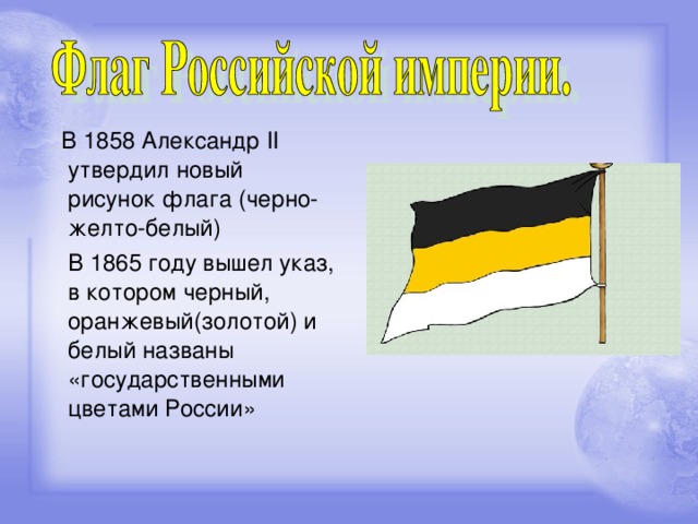 В 1858 Александр II утвердил новый рисунок флага (черно-желто-белый)  В 1865 году вышел указ, в котором черный, оранжевый(золотой) и белый названы «государственными цветами России»