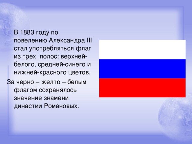 В 1883 году по повелению Александра III стал употребляться флаг из трех полос: верхней-белого, средней-синего и нижней-красного цветов. За черно – желто – белым флагом сохранялось значение знамени династии Романовых.
