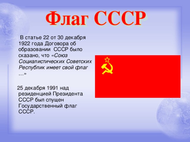 В статье 22 от 30 декабря 1922 года Договора об образовании СССР было сказано, что «Союз Социалистических Советских Республик имеет свой флаг …»  25 декабря 1991 над резиденцией Президента СССР был спущен Государственный флаг СССР.
