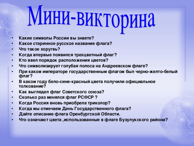 Какие символы России вы знаете? Какое старинное русское название флага? Что такое хоругвь? Когда впервые появился трехцветный флаг? Кто ввел порядок расположения цветов? Что символизирует голубая полоса на Андреевском флаге? При каком императоре государственным флагом был черно-желто-белый флаг? В каком году бело-сине-красный  цвета получили официальное толкование? Как выглядел флаг Советского союза? Сколько раз менялся флаг РСФСР ? Когда Россия вновь приобрела триколор? Когда мы отмечаем День Государственного флага? Дайте описание флага Оренбургской Области. Что означают цвета ,использованные в флаге Бузулукского района?