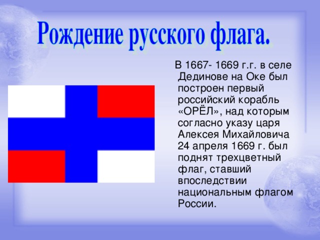 В 1667- 1669 г.г. в селе Дединове на Оке был построен первый российский корабль «ОРЁЛ», над которым согласно указу царя Алексея Михайловича 24 апреля 1669 г. был поднят трехцветный флаг, ставший впоследствии национальным флагом России.