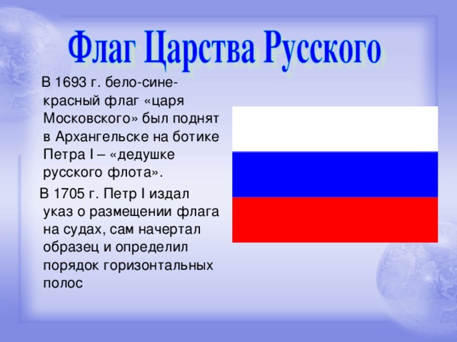 В 1693 г. бело-сине-красный флаг «царя Московского» был поднят в Архангельске на ботике Петра I – «дедушке русского флота».  В 1705 г. Петр I издал указ о размещении флага на судах, сам начертал образец и определил порядок горизонтальных полос
