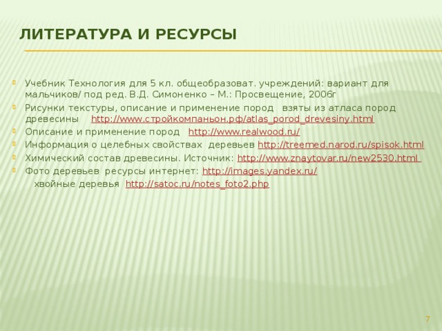 Литература и Ресурсы   Учебник Технология для 5 кл. общеобразоват. учреждений: вариант для мальчиков/ под ред. В.Д. Симоненко – М.: Просвещение, 2006г Рисунки текстуры, описание и применение пород взяты из атласа пород древесины http://www.стройкомпаньон.рф/atlas_porod_drevesiny.html Описание и применение пород http://www.realwood.ru/ Информация о целебных свойствах деревьев http://treemed.narod.ru/spisok.html  Химический состав древесины. Источник: http://www.znaytovar.ru/new2530.html Фото деревьев ресурсы интернет: http://images.yandex.ru/   хвойные деревья http://satoc.ru/notes_foto2.php   