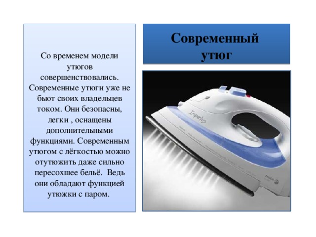 Современный  утюг Со временем модели утюгов совершенствовались. Современные утюги уже не бьют своих владельцев током. Они безопасны, легки , оснащены дополнительными функциями. Современным утюгом с лёгкостью можно отутюжить даже сильно пересохшее бельё. Ведь они обладают функцией утюжки с паром. 