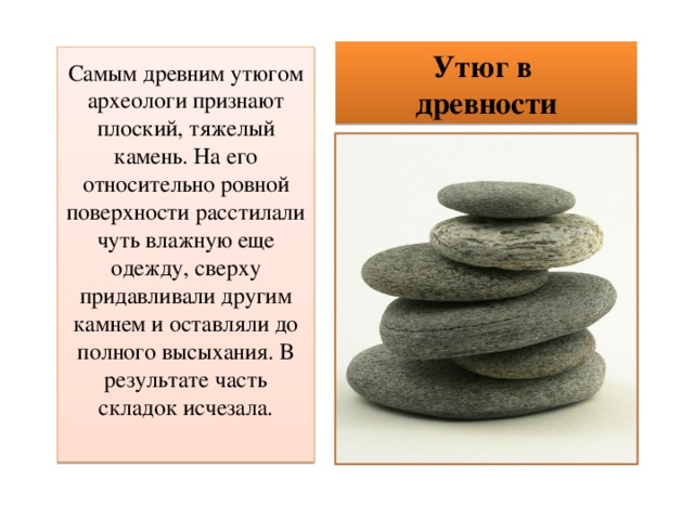 Утюг в  древности Самым древним утюгом археологи признают плоский, тяжелый камень. На его относительно ровной поверхности расстилали чуть влажную еще одежду, сверху придавливали другим камнем и оставляли до полного высыхания. В результате часть складок исчезала. 