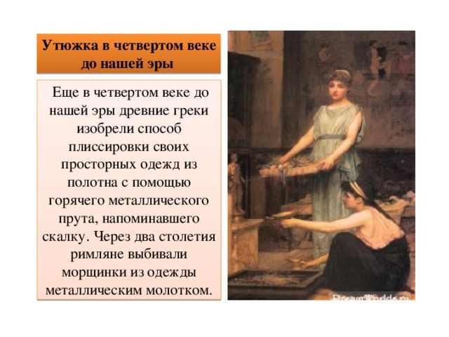 Утюжка в четвертом веке до нашей эры  Еще в четвертом веке до нашей эры древние греки изобрели способ плиссировки своих просторных одежд из полотна с помощью горячего металлического прута, напоминавшего скалку. Через два столетия римляне выбивали морщинки из одежды металлическим молотком. 
