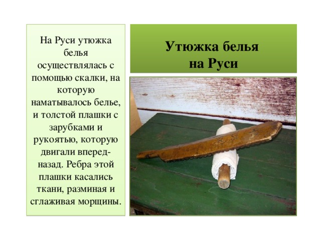 Утюжка белья  на Руси На Руси утюжка белья осуществлялась с помощью скалки, на которую наматывалось белье, и толстой плашки с зарубками и рукоятью, которую двигали вперед-назад. Ребра этой плашки касались ткани, разминая и сглаживая морщины. 