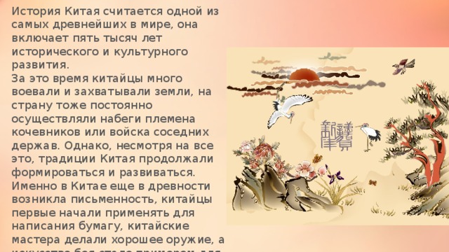 История Китая считается одной из самых древнейших в мире, она включает пять тысяч лет исторического и культурного развития. За это время китайцы много воевали и захватывали земли, на страну тоже постоянно осуществляли набеги племена кочевников или войска соседних держав. Однако, несмотря на все это, традиции Китая продолжали формироваться и развиваться. Именно в Китае еще в древности возникла письменность, китайцы первые начали применять для написания бумагу, китайские мастера делали хорошее оружие, а искусство боя стало примером для воинов других стран. 