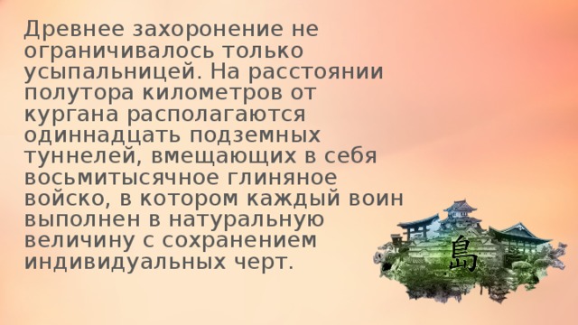 Древнее захоронение не ограничивалось только усыпальницей. На расстоянии полутора километров от кургана располагаются одиннадцать подземных туннелей, вмещающих в себя восьмитысячное глиняное войско, в котором каждый воин выполнен в натуральную величину с сохранением индивидуальных черт. 