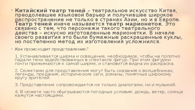 Китайский театр теней – театральное искусство Китая, преодолевшее языковой барьер и получившее широкое распространение не только в странах Азии, но и в Европе.  Театр теней иначе называется театр марионеток . Это связано с тем, что персонажи такого театрального действа – искусно изготовленные марионетки. В начале своего развития это были бумажные раскрашенные куклы, но постепенно метод их изготовления усложнился.  Как происходит представление?   1. Устанавливается ширма и освещение, необходимое, чтобы на полотно падали тени задействованных в спектакле фигур. При этом фигурки почти прижимаются к самой ширме, и становится видна их раскраска.   2. Сюжетами для представления могут быть сказания о волшебниках, легенды, предания, исторические саги, романы, понятные широкому кругу зрителей.   3. Представление сопровождается не только диалогами, но и музыкой.   4. В сюжете часто обыгрываются погодные условия: дождь, ветер, солнце кажутся настоящими.  