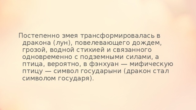 Постепенно змея трансформировалась в дракона (лун), повелевающего дождем, грозой, водной стихией и связанного одновременно с подземными силами, а птица, вероятно, в фэнхуан — мифическую птицу — символ государыни (дракон стал символом государя). 