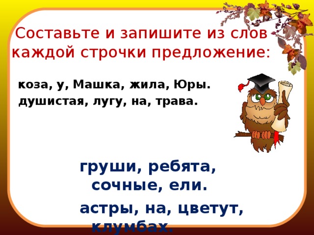 Составьте и запишите из слов каждой строчки предложение: коза, у, Машка, жила, Юры. душистая, лугу, на, трава. груши, ребята, сочные, ели. астры, на, цветут, клумбах. 