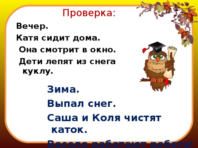 Проверка: Вечер. Катя сидит дома.  Она смотрит в окно.  Дети лепят из снега куклу.  Зима.  Выпал снег.  Саша и Коля чистят каток.  Весело работают ребята! 