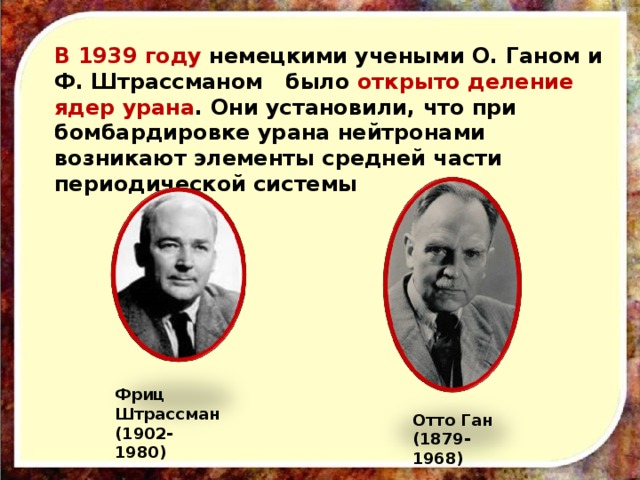В 1939 году немецкими учеными О. Ганом и Ф. Штрассманом было открыто деление ядер урана . Они установили, что при бомбардировке урана нейтронами возникают элементы средней части периодической системы Фриц  Штрассман (1902-1980) Отто Ган (1879-1968)