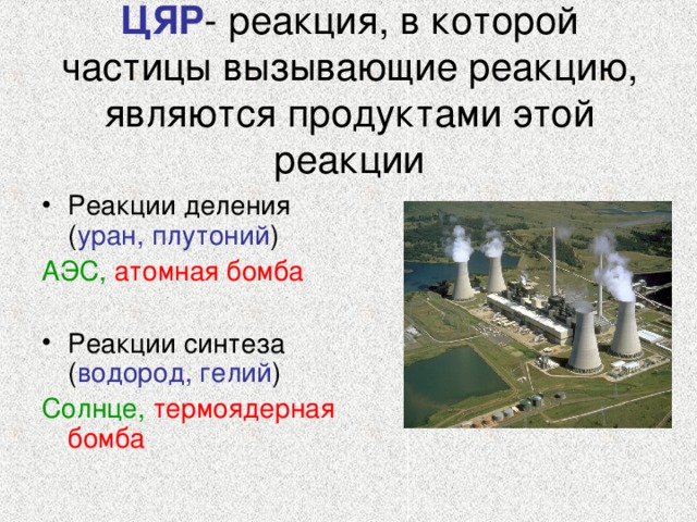 ЦЯР - реакция, в которой частицы вызывающие реакцию, являются продуктами этой реакции Реакции деления ( уран, плутоний ) АЭС,  атомная бомба Реакции синтеза ( водород, гелий ) Солнце,  термоядерная бомба
