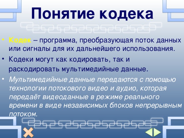 Понятие кодека Кодек  – программа, преобразующая поток данных или сигналы для их дальнейшего использования. Кодеки могут как кодировать, так и раскодировать мультимедийные данные . Мультимедийные данные передаются с помощью технологии потокового видео и аудио, которая передаёт видеоданные в режиме реального времени в виде независимых блоков непрерывным потоком. 