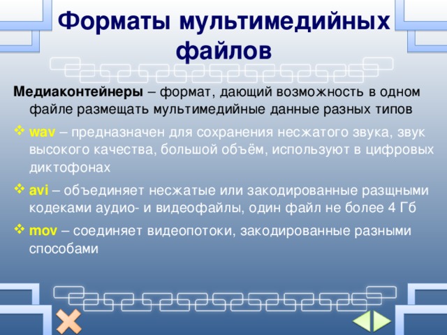 Форматы мультимедийных файлов Медиаконтейнеры – формат, дающий возможность в одном файле размещать мультимедийные данные разных типов wav – предназначен для сохранения несжатого звука, звук высокого качества, большой объём, используют в цифровых диктофонах  avi  – объединяет несжатые или закодированные разщными кодеками аудио- и видеофайлы, один файл не более 4 Гб mov – соединяет видеопотоки, закодированные разными способами 