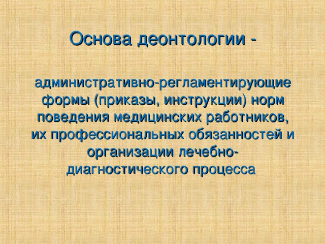 Основа деонтологии - административно-регламентирующие формы (приказы, инструкции) норм поведения медицинских работников, их профессиональных обязанностей и организации лечебно-диагностического процесса 