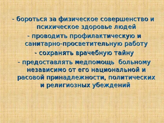 - бороться за физическое совершенство и психическое здоровье людей  - проводить профилактическую и санитарно-просветительную работу  - сохранять врачебную тайну  - предоставлять медпомощь больному независимо от его национальной и расовой принадлежности, политических и религиозных убеждений 