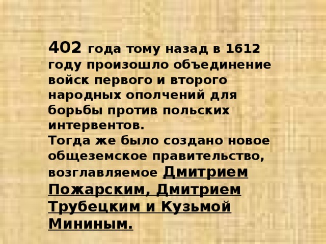 402 года тому назад в 1612 году произошло объединение войск первого и второго народных ополчений для борьбы против польских интервентов. Тогда же было создано новое общеземское правительство, возглавляемое Дмитрием Пожарским, Дмитрием Трубецким и Кузьмой Мининым. 
