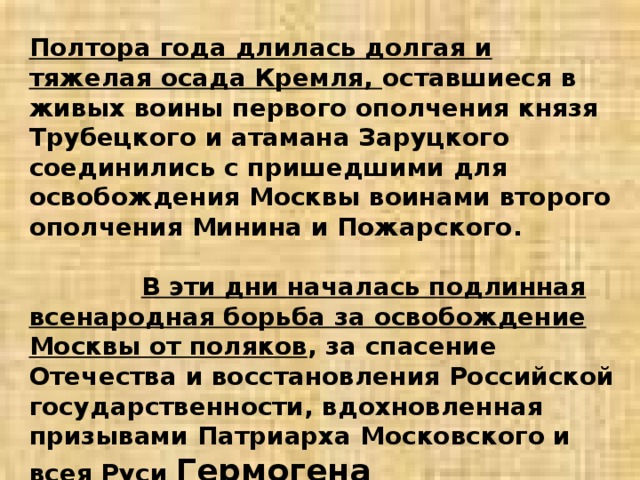 Полтора года длилась долгая и тяжелая осада Кремля, оставшиеся в живых воины первого ополчения князя Трубецкого и атамана Заруцкого соединились с пришедшими для освобождения Москвы воинами второго ополчения Минина и Пожарского. В эти дни началась подлинная всенародная борьба за освобождение Москвы от поляков , за спасение Отечества и восстановления Российской государственности, вдохновленная призывами Патриарха Московского и всея Руси Гермогена 