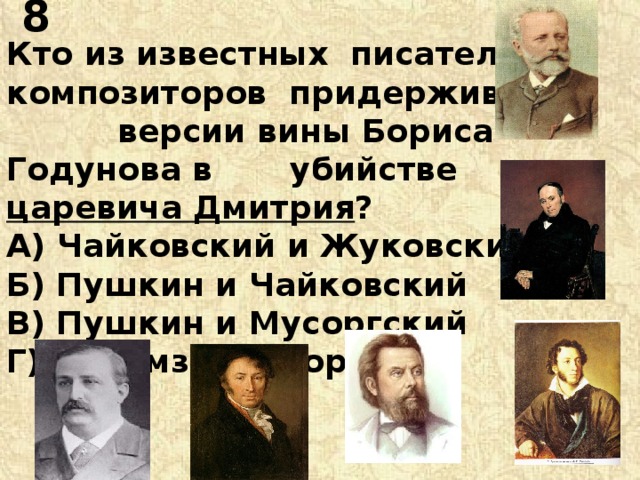 8 Кто из известных писателей и композиторов придерживался версии вины Бориса Годунова в убийстве царевича Дмитрия ? А) Чайковский и Жуковский Б) Пушкин и Чайковский В) Пушкин и Мусоргский Г) Карамзин и Бородин 