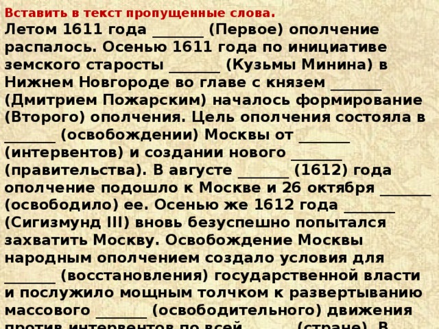 Вставить в текст пропущенные слова . Летом 1611 года _______ (Первое) ополчение распалось. Осенью 1611 года по инициативе земского старосты _______ (Кузьмы Минина) в Нижнем Новгороде во главе с князем _______ (Дмитрием Пожарским) началось формирование (Второго) ополчения. Цель ополчения состояла в _______ (освобождении) Москвы от _______ (интервентов) и создании нового _______ (правительства). В августе _______ (1612) года ополчение подошло к Москве и 26 октября _______ (освободило) ее. Осенью же 1612 года _______ (Сигизмунд III) вновь безуспешно попытался захватить Москву. Освобождение Москвы народным ополчением создало условия для _______ (восстановления) государственной власти и послужило мощным толчком к развертыванию массового _______ (освободительного) движения против интервентов по всей ______ (стране). В ноябре 1612 года руководители ополчения разослали по городам грамоты о созыве Земского собора для ______ (выборов) нового царя . В _______ (1613) году Земский собор избрал _______ (царем) шестнадцатилетнего _______ (Михаила) Романова . 