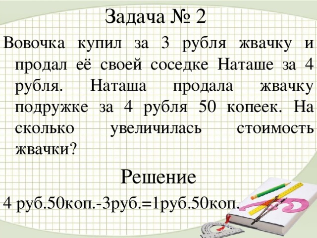 Задача № 2 Вовочка купил за 3 рубля жвачку и продал её своей соседке Наташе за 4 рубля. Наташа продала жвачку подружке за 4 рубля 50 копеек. На сколько увеличилась стоимость жвачки? Решение 4 руб.50коп.-3руб.=1руб.50коп.