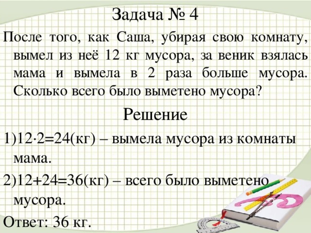 Задача № 4 После того, как Саша, убирая свою комнату, вымел из неё 12 кг мусора, за веник взялась мама и вымела в 2 раза больше мусора. Сколько всего было выметено мусора? Решение 1)12·2=24(кг) – вымела мусора из комнаты мама. 2)12+24=36(кг) – всего было выметено мусора. Ответ: 36 кг.