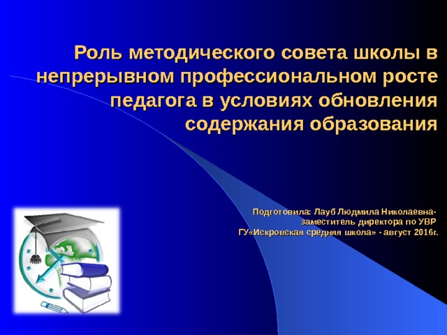 Роль методического совета школы в непрерывном профессиональном росте педагога в условиях обновления содержания образования     Подготовила: Лауб Людмила Николаевна-  заместитель директора по УВР  ГУ«Искровская средняя школа» - август 2016г. 