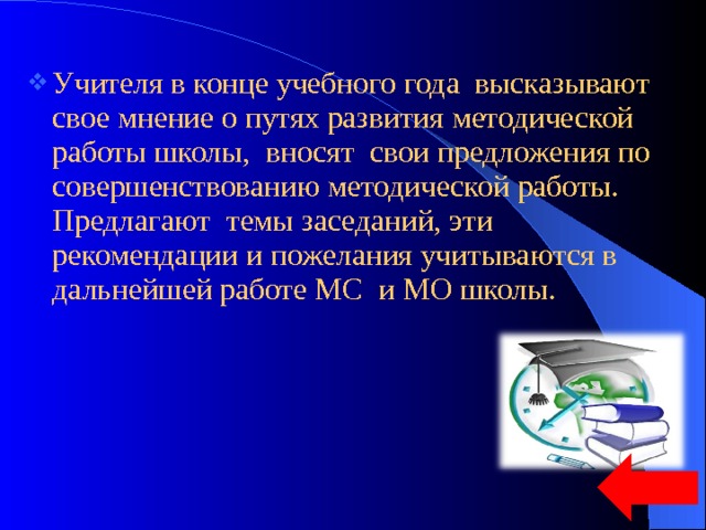 Учителя в конце учебного года высказывают свое мнение о путях развития методической работы школы, вносят свои предложения по совершенствованию методической работы. Предлагают темы заседаний, эти рекомендации и пожелания учитываются в дальнейшей работе МС и МО школы. 